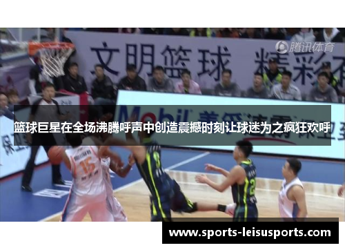 篮球巨星在全场沸腾呼声中创造震撼时刻让球迷为之疯狂欢呼