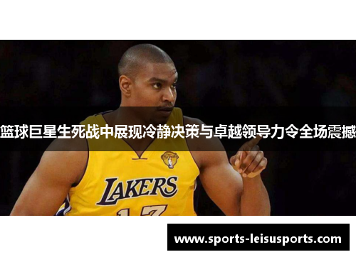 篮球巨星生死战中展现冷静决策与卓越领导力令全场震撼
