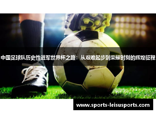 中国足球队历史性进军世界杯之路：从艰难起步到荣耀时刻的辉煌征程