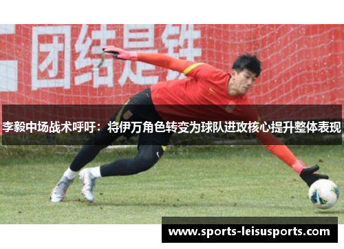 李毅中场战术呼吁：将伊万角色转变为球队进攻核心提升整体表现