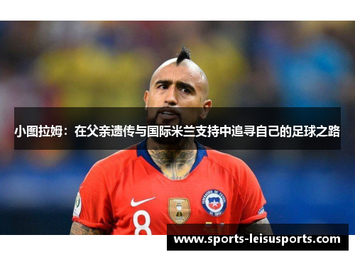 小图拉姆：在父亲遗传与国际米兰支持中追寻自己的足球之路