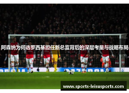 阿森纳为何选罗西基担任新总监背后的深层考量与战略布局