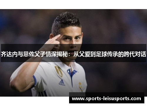 齐达内与恩佐父子情深揭秘：从父爱到足球传承的跨代对话